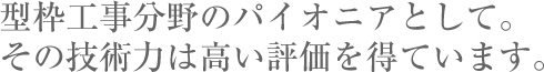 型枠工事分野のパイオニアとして。その技術力は高い評価を得ています。